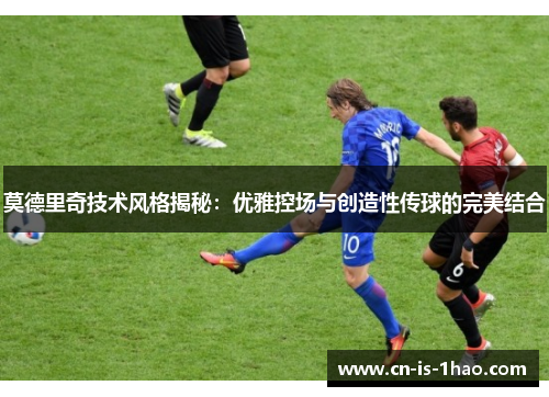 莫德里奇技术风格揭秘：优雅控场与创造性传球的完美结合