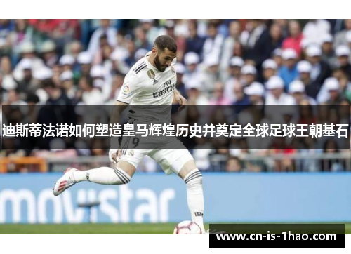 迪斯蒂法诺如何塑造皇马辉煌历史并奠定全球足球王朝基石