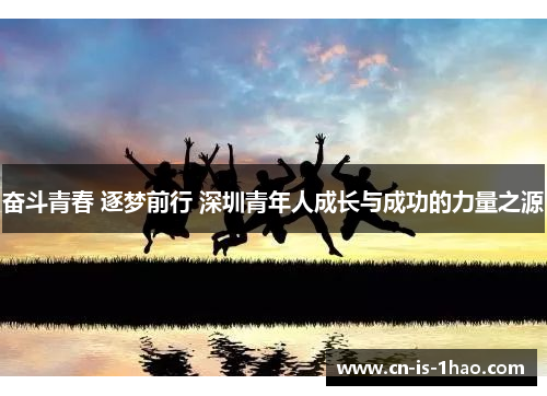 奋斗青春 逐梦前行 深圳青年人成长与成功的力量之源