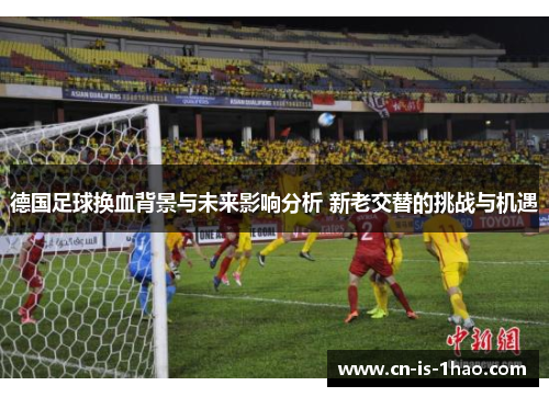 德国足球换血背景与未来影响分析 新老交替的挑战与机遇