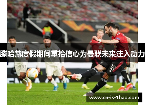 滕哈赫度假期间重拾信心为曼联未来注入动力