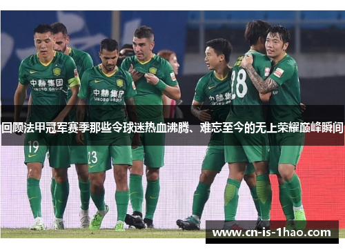 回顾法甲冠军赛季那些令球迷热血沸腾、难忘至今的无上荣耀巅峰瞬间