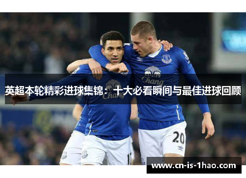 英超本轮精彩进球集锦：十大必看瞬间与最佳进球回顾