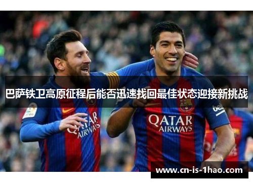 巴萨铁卫高原征程后能否迅速找回最佳状态迎接新挑战 巴萨铁卫高原征程后能否迅速找回最佳状态迎接新挑战