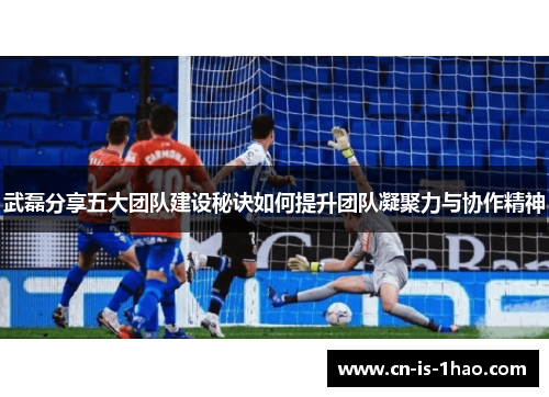 武磊分享五大团队建设秘诀如何提升团队凝聚力与协作精神