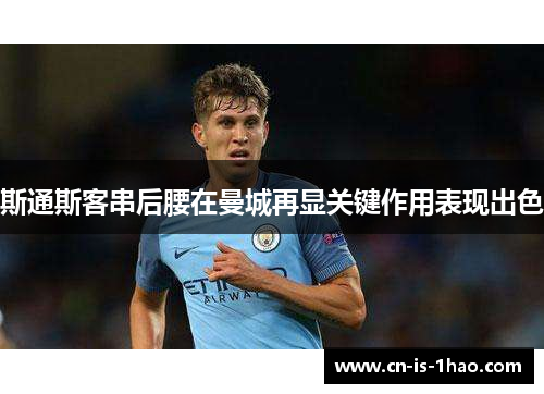 斯通斯客串后腰在曼城再显关键作用表现出色