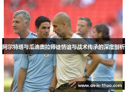 阿尔特塔与瓜迪奥拉师徒情谊与战术传承的深度剖析